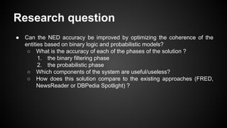 Research question
● Can the NED accuracy be improved by optimizing the coherence of the
entities based on binary logic and probabilistic models?
○ What is the accuracy of each of the phases of the solution ?
1. the binary filtering phase
2. the probabilistic phase
○ Which components of the system are useful/useless?
○ How does this solution compare to the existing approaches (FRED,
NewsReader or DBPedia Spotlight) ?
 