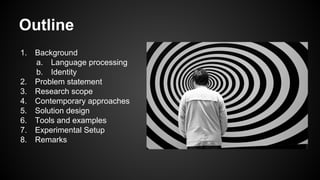 Outline
1. Background
a. Language processing
b. Identity
2. Problem statement
3. Research scope
4. Contemporary approaches
5. Solution design
6. Tools and examples
7. Experimental Setup
8. Remarks
 