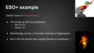 ESO+ example
“Detroit Lions fired Mornhinweg.”
● VN comes up with two predicates:
○ fire-10.10
○ throw-17.1
● Mornhinweg can be a: Concrete, Animate or Organization
● But in the car domain they usually dismiss an employee :-)
 