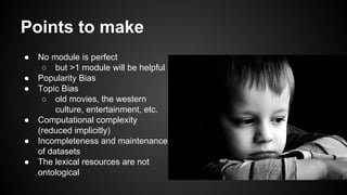 Points to make
● No module is perfect
○ but >1 module will be helpful
● Popularity Bias
● Topic Bias
○ old movies, the western
culture, entertainment, etc.
● Computational complexity
(reduced implicitly)
● Incompleteness and maintenance
of datasets
● The lexical resources are not
ontological
 