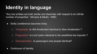Identity in language
“Any two entities are both similar and dissimilar with respect to an infinite
number of properties.” (Murphy & Medin, 1985)
● Entity coreference becomes tricky
○ Temporality: Is Old Amsterdam identical to New Amsterdam ?
○ Pragmatism: Is Lord Lipton identical to the wealthiest tea importer ?
○ Granularization: Is passengers and people identical?
● Continuum of identity
 