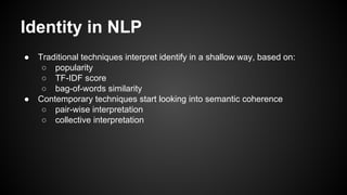 Identity in NLP
● Traditional techniques interpret identify in a shallow way, based on:
○ popularity
○ TF-IDF score
○ bag-of-words similarity
● Contemporary techniques start looking into semantic coherence
○ pair-wise interpretation
○ collective interpretation
 