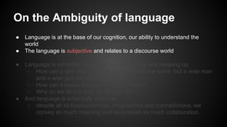 ● Language is at the base of our cognition, our ability to understand the
world
● The language is subjective and relates to a discourse world
● Language is incredibly imprecise: we luv reusing and messing up
○ How can a slim chance and a fat chance be the same, but a wise man
and a wise guy are opposites?
○ How can a house burn up as it burns down?
○ Why do we fill in a form by filling it out?
● And language is amazingly accurate
○ despite all its inconsistencies, irregularities and contradictions, we
convey so much meaning and accomplish so much collaboration.
On the Ambiguity of language
 