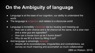 On the Ambiguity of language
● Language is at the base of our cognition, our ability to understand the
world
● The language is subjective and relates to a discourse world
● Language is incredibly imprecise: we luv reusing and messing up
○ How can a slim chance and a fat chance be the same, but a wise man
and a wise guy are opposites?
○ How can a house burn up as it burns down?
○ Why do we fill in a form by filling it out?
● And language is amazingly accurate
○ despite all its inconsistencies, irregularities and contradictions, we
convey so much meaning and accomplish so much collaboration
(IBM on Watson, 2012)
 