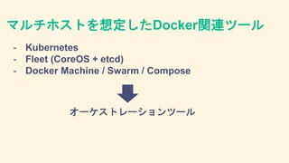 マルチホストを想定したDocker関連ツール
- Kubernetes
- Fleet (CoreOS + etcd)
- Docker Machine / Swarm / Compose
オーケストレーションツール
 