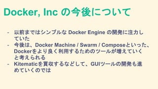 Docker, Inc の今後について
- 以前まではシンプルな Docker Engine の開発に注力し
ていた
- 今後は、Docker Machine / Swarm / Composeといった、
Dockerをより良く利用するためのツ...