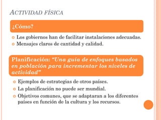 ACTIVIDAD FÍSICA
 Los gobiernos han de facilitar instalaciones adecuadas.
 Mensajes claros de cantidad y calidad.
 Ejemplos de estrategias de otros países.
 La planificación no puede ser mundial.
 Objetivos comunes, que se adaptaran a los diferentes
países en función de la cultura y los recursos.
¿Cómo?
Planificación: “Una guía de enfoques basados
en población para incrementar los niveles de
actividad”
 