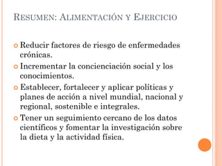 RESUMEN: ALIMENTACIÓN Y EJERCICIO
 Reducir factores de riesgo de enfermedades
crónicas.
 Incrementar la concienciación social y los
conocimientos.
 Establecer, fortalecer y aplicar políticas y
planes de acción a nivel mundial, nacional y
regional, sostenible e integrales.
 Tener un seguimiento cercano de los datos
científicos y fomentar la investigación sobre
la dieta y la actividad física.
 