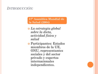 INTRODUCCIÓN:
 La estrategia global
sobre la dieta,
actividad física y
salud
 Participantes: Estados
miembros de la UE,
ONU, representantes
sociales y del sector
privado y expertos
internacionales
independientes.
57º Asamblea Mundial de
la Salud (2004)
 