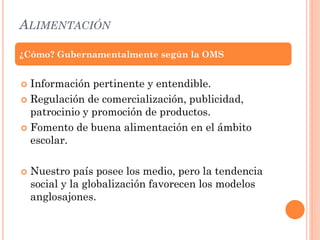 ALIMENTACIÓN
 Información pertinente y entendible.
 Regulación de comercialización, publicidad,
patrocinio y promoción de productos.
 Fomento de buena alimentación en el ámbito
escolar.
 Nuestro país posee los medio, pero la tendencia
social y la globalización favorecen los modelos
anglosajones.
¿Cómo? Gubernamentalmente según la OMS
 
