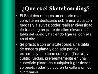 ¿Que es el Skateboarding?
• El Skateboarding es un deporte que
consiste en deslizarse sobre una tabla con
ruedas y a su vez poder realizar diversidad
de trucos, gran parte de ellos elevando la
tabla del suelo y haciendo figuras con ella
en el aire.
• Se practica con un skateboard, una tabla
de madera plana y doblada por los
extremos y que tiene dos ejes (Trucks) y
cuatro ruedas, preferentemente en una
superficie plana, en cualquier lugar donde
se pueda rodar, ya sea en la calle o en los
skateparks.

 