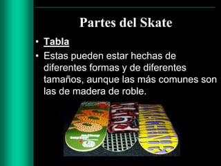 Partes del Skate
• Tabla
• Estas pueden estar hechas de
diferentes formas y de diferentes
tamaños, aunque las más comunes son
las de madera de roble.

 