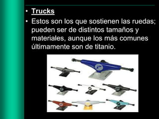 • Trucks
• Estos son los que sostienen las ruedas;
pueden ser de distintos tamaños y
materiales, aunque los más comunes
últimamente son de titanio.

 