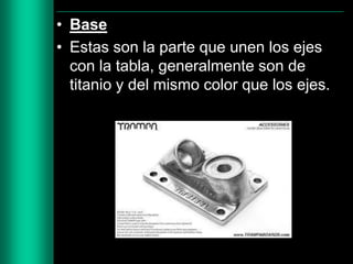 • Base
• Estas son la parte que unen los ejes
con la tabla, generalmente son de
titanio y del mismo color que los ejes.

 