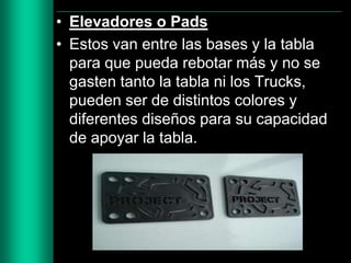 • Elevadores o Pads
• Estos van entre las bases y la tabla
para que pueda rebotar más y no se
gasten tanto la tabla ni los Trucks,
pueden ser de distintos colores y
diferentes diseños para su capacidad
de apoyar la tabla.

 