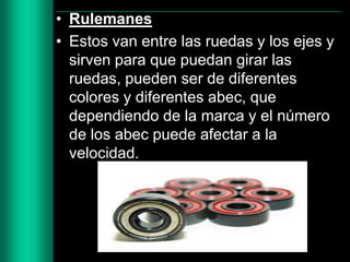 • Rulemanes
• Estos van entre las ruedas y los ejes y
sirven para que puedan girar las
ruedas, pueden ser de diferentes
colores y diferentes abec, que
dependiendo de la marca y el número
de los abec puede afectar a la
velocidad.

 