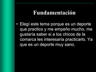 Fundamentación
• Elegí este tema porque es un deporte
que practico y me empeño mucho, me
gustaría saber si a los chicos de la
comarca les interesaría practicarlo. Ya
que es un deporte muy sano.

 