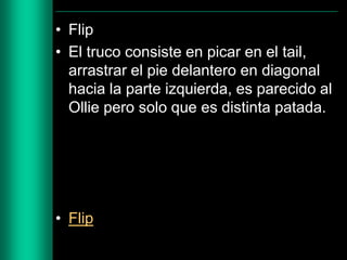 • Flip
• El truco consiste en picar en el tail,
arrastrar el pie delantero en diagonal
hacia la parte izquierda, es parecido al
Ollie pero solo que es distinta patada.

• Flip

 