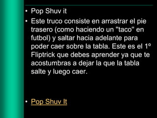 • Pop Shuv it
• Este truco consiste en arrastrar el pie
trasero (como haciendo un ''taco'' en
futbol) y saltar hacia adelante para
poder caer sobre la tabla. Este es el 1º
Fliptrick que debes aprender ya que te
acostumbras a dejar la que la tabla
salte y luego caer.

• Pop Shuv It

 