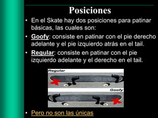 Posiciones
• En el Skate hay dos posiciones para patinar
básicas, las cuales son:
• Goofy: consiste en patinar con el pie derecho
adelante y el pie izquierdo atrás en el tail.
• Regular: consiste en patinar con el pie
izquierdo adelante y el derecho en el tail.

• Pero no son las únicas

 