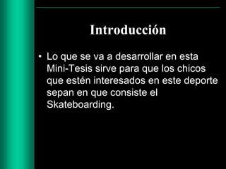 Introducción
• Lo que se va a desarrollar en esta
Mini-Tesis sirve para que los chicos
que estén interesados en este deporte
sepan en que consiste el
Skateboarding.

 