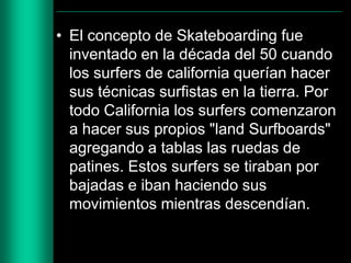 • El concepto de Skateboarding fue
inventado en la década del 50 cuando
los surfers de california querían hacer
sus técnicas surfistas en la tierra. Por
todo California los surfers comenzaron
a hacer sus propios "land Surfboards"
agregando a tablas las ruedas de
patines. Estos surfers se tiraban por
bajadas e iban haciendo sus
movimientos mientras descendían.

 