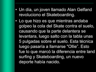 • Un día, un joven llamado Alan Gelfand
revoluciono el Skateboarding.
• Lo que hizo es que mientras andaba
golpeo la cola del Skate contra el suelo,
causando que la parte delantera se
levantara, luego salto con la tabla unas
5 pulgadas sobre el suelo. Esta técnica
luego pasaría a llamarse "Ollie”. Esto
fue lo que marcó la diferencia entre land
surfing y Skateboarding, un nuevo
deporte había nacido.

 