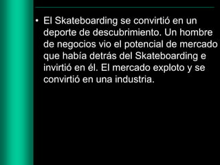 • El Skateboarding se convirtió en un
deporte de descubrimiento. Un hombre
de negocios vio el potencial de mercado
que había detrás del Skateboarding e
invirtió en él. El mercado exploto y se
convirtió en una industria.

 