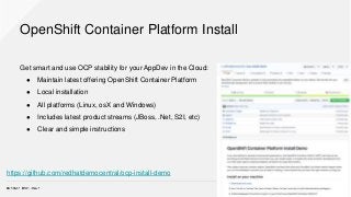 OpenShift Container Platform Install
Get smart and use OCP stability for your AppDev in the Cloud:
● Maintain latest offering OpenShift Container Platform
● Local installation
● All platforms (Linux, osX and Windows)
● Includes latest product streams (JBoss, .Net, S2I, etc)
● Clear and simple instructions
https://github.com/redhatdemocentral/ocp-install-demo
 