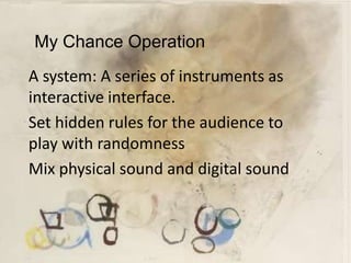 My Chance Operation
A system: A series of instruments as
interactive interface.
Set hidden rules for the audience to
play with randomness
Mix physical sound and digital sound
 