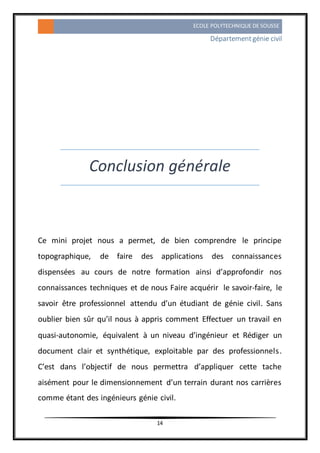 ECOLE POLYTECHNIQUE DE SOUSSE
Départementgénie civil
14
Conclusion générale
Ce mini projet nous a permet, de bien comprendre le principe
topographique, de faire des applications des connaissances
dispensées au cours de notre formation ainsi d’approfondir nos
connaissances techniques et de nous Faire acquérir le savoir-faire, le
savoir être professionnel attendu d’un étudiant de génie civil. Sans
oublier bien sûr qu’il nous à appris comment Effectuer un travail en
quasi-autonomie, équivalent à un niveau d’ingénieur et Rédiger un
document clair et synthétique, exploitable par des professionnels.
C’est dans l’objectif de nous permettra d’appliquer cette tache
aisément pour le dimensionnement d’un terrain durant nos carrières
comme étant des ingénieurs génie civil.
 