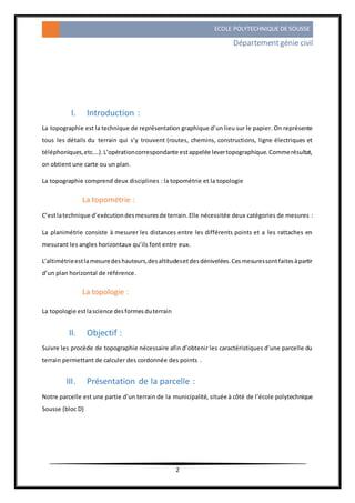 ECOLE POLYTECHNIQUE DE SOUSSE
Départementgénie civil
2
I. Introduction :
La topographie est la technique de représentation graphique d’un lieu sur le papier. On représente
tous les détails du terrain qui s’y trouvent (routes, chemins, constructions, ligne électriques et
téléphoniques,etc.…).L’opérationcorrespondante estappelée levertopographique.Commerésultat,
on obtient une carte ou un plan.
La topographie comprend deux disciplines : la topométrie et la topologie
La topométrie :
C’estlatechnique d’exécutiondesmesuresde terrain.Elle nécessitée deux catégories de mesures :
La planimétrie consiste à mesurer les distances entre les différents points et a les rattaches en
mesurant les angles horizontaux qu’ils font entre eux.
L’altimétrieestlamesuredeshauteurs,desaltitudesetdesdénivelées.Cesmesuressontfaitesàpartir
d’un plan horizontal de référence.
La topologie :
La topologie estlascience desformesduterrain
II. Objectif :
Suivre les procède de topographie nécessaire afin d’obtenir les caractéristiques d’une parcelle du
terrain permettant de calculer des cordonnée des points .
III. Présentation de la parcelle :
Notre parcelle est une partie d’un terrain de la municipalité, située à côté de l’école polytechnique
Sousse (bloc D)
 