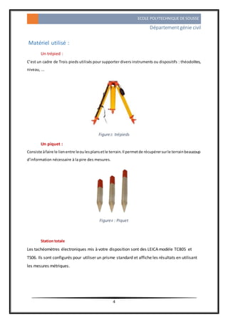 ECOLE POLYTECHNIQUE DE SOUSSE
Départementgénie civil
4
Matériel utilisé :
Un trépied :
C’est un cadre de Trois pieds utilisés pour supporter divers instruments ou dispositifs : théodolites,
niveau, ...
Figure3: trépieds
Un piquet :
Consiste àfaire le lienentre leoulesplansetle terrain.Il permetde récupérersurle terrainbeaucoup
d’information nécessaire à la pire des mesures.
Figure4 : Piquet
Station totale
Les tachéomètres électroniques mis à votre disposition sont des LEICA modèle TC805 et
TS06. Ils sont configurés pour utiliser un prisme standard et affiche les résultats en utilisant
les mesures métriques.
 
