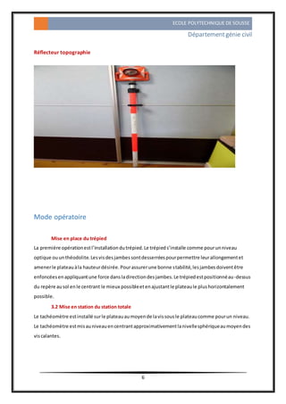 ECOLE POLYTECHNIQUE DE SOUSSE
Départementgénie civil
6
Réflecteur topographie
Mode opératoire
Mise en place du trépied
La première opérationestl’installationdutrépied.Le trépieds’installe comme pourunniveau
optique ouunthéodolite.Lesvisdesjambessontdesserréespourpermettre leurallongementet
amenerle plateauàla hauteurdésirée.Pourassurerune bonne stabilité,lesjambesdoiventêtre
enfoncéesenappliquantune force dansladirectiondesjambes.Le trépiedestpositionnéau-dessus
du repère ausol enle centrant le mieux possibleetenajustantle plateaule plushorizontalement
possible.
3.2 Mise en station du station totale
Le tachéomètre estinstallé surle plateauaumoyende lavissousle plateaucomme pourun niveau.
Le tachéomètre estmisauniveauencentrantapproximativementlanivellesphériqueaumoyendes
viscalantes.
 