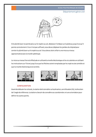 ECOLE POLYTECHNIQUE DE SOUSSE
Départementgénie civil
7
Si le plomb laserne pointe plussurle repère ausol,déplacezl’embase surlaplateaujusqu’àce qu’il
pointe correctement.Si ce n’estpassuffisant,vousdevezdéplacerlesjambesdutrépiedpour
centrerle plomblasersurle repère ausol.Vousdevezalorsrefaire une mise auniveau
approximativeaveclanivelle sphérique.
La mise auniveaufine esteffectuée enutilisantlanivelle électronique etlesviscalantesenutilisant
lesinstructionssurl’écranjusqu’àce que lesflèchessoientremplacéesparlesrepèresde contrôle et
que la nivelle électroniqueestcentrée.
CONFIGURATION
Avantde débuterlesrelevés,lastationdoitconnaître salocalisation,sonélévation(hi),ladirection
de l’angle de référence.Lastationa besoinde connaître sescoordonnées etune orientationpour
définirlesautrespoints.
 