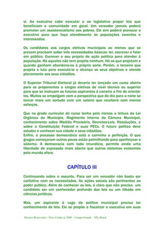 Direitos Reservados - Élcio Cunha @ 2008 – Campo Grande – MS, Brasil.
si. Ao executivo cabe executar e ao legislativo propor leis que
beneficiam a comunidade em geral. Um vereador jamais poderá
prometer um assistencialismo aos pobres. Ele sim poderá provocar o
executivo para que faça atendimento às populações carentes e
interessadas.
Os candidatos aos cargos eletivos municipais ao menos que se
prezem precisam saber três necessidades básicas: ler, escrever e falar
em público. Escrever o seu projeto de ação política para atender à
população. Há aqueles não tem projeto nenhum. Há os que projetam e
quando ganham abandona-os à própria sorte. Porém, o terceiro que
projeta e luta para executá-lo e alcança os seus objetivos e atende
plenamente aos seus cidadãos.
O Superior Tribunal Eleitoral já deveria ter lançado um curso aberto
para os proponentes a cargos eletivos de nível técnico ou superior
para que se instruam os futuros aspirantes à carreira a fim de orientá-
los. Muitos se empolgam com a perspectiva que do dia para a noite se
tornar mais um sortudo com um salário que receberá com menos
esforços.
Que na grade curricular do curso tenha pelo menos a leitura da Lei
Orgânica do Município, Regimento Interno da Câmara Municipal,
conhecimento sobre Medida Provisória, Decretos-Leis, Resoluções, e
sobre a Constituição Federal e suas PECs. O futuro político deve
estudar e conhecer sua cidade e seus cidadãos.
Enfim, o processo democrático está a caminho a perfeição. O que
gregos começaram outros povos estão palmilhando para aperfeiçoar o
sistema. A democracia com toda imundícia, permite ainda uma
liberdade de expressão mais aberta que outros sistemas existentes
pelo mundo afora.
CAPÍTULO III
Continuando sobre o assunto. Para ser um vereador não basta ser
caritativo com os necessitados. As ações sociais são pertinentes ao
poder público. Além de conhecer as leis, é claro que não precisa um
candidato ser um conhecedor profundo das leis ou um ilibado em
ciências jurídicas.
Mas, um aspirante à vaga de político municipal precisa ter
conhecimento de leis. Ele se propõe a fiscalizar o executivo em suas
 