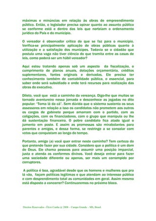 Direitos Reservados - Élcio Cunha @ 2008 – Campo Grande – MS, Brasil.
máximas e minúncias em relação às obras de empreendimento
público. Então, o legislador precisa opinar quanto ao assunto público
se conforme está e dentro das leis que norteiam o ordenamento
jurídico do País e do município.
O vereador é observador crítico do que se faz para o município.
Verifica-se principalmente aplicação de obras públicas quanto à
utilização e a satisfação dos munícipes. Todavia se o cidadão que
postula uma vaga não tiver ciência do que tramita entre as casas de
leis, como poderá ser um hábil vereador?
Aqui estou tratando apenas sob um aspecto da fiscalização, o
cumprimento de planos anuais, dotações orçamentária, créditos
suplementares, fontes originais e derivadas. Ele precisa ter
conhecimento também de contabilidade pública, o essencial, para
saber onde será subsidiado e onde terá recursos para realização das
obras do executivo.
Dileto, você que está a caminho da vereança. Digo-lhe que muitos se
tornado aventureiro nessa jornada e desconhece as jogadas no dito
popular: “Toma lá da cá”. Sem dúvida que o sistema sustenta os seus
assessores em relação a isso os candidatos não prometem aos outros
os cargos de gabinete porque amarram com o partido, com as
coligações, com os financiadores, com o grupo que manipula ou lhe
dá sustentação financeira. O pobre candidato fica atado igual o
jumento em poste. E assim as promessas são mirabolantes para
parentes e amigos, e dessa forma, se restringe a se consolar com
votos que conquistam ao longo do tempo.
Portanto, amigo (a) você quer entrar neste caminho? Tem certeza do
que pretende fazer por sua cidade. Considero que a política é um dom
de Deus. Ele chama pessoas para assumir uma posição imparcial,
justa e atenda os conformes divinos. Você deseja entrar para fazer
uma sociedade diferente ou apenas, ser mais um corrompido por
corruptores.
A política é boa, agradável desde que os homens e mulheres que pra
lá vão, façam políticas legítimas e que atendam ao interesse público
e com desprendimento total as comunidades em geral. Assim mesmo
está disposto a concorrer? Continuaremos no próximo bloco.
 