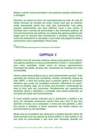 Direitos Reservados - Élcio Cunha @ 2008 – Campo Grande – MS, Brasil.
Depois o eleitor ficará tarimbado e nas próximas eleições dificilmente
o reelegerá.
Portanto, os valores de ética, de conscientização ao valor do voto do
eleitor deverão ser levados em conta. Pensa você que os eleitores
estão esquecendo aquilo que você está prometendo. Lute pelos
projetos apresentados aos seus eleitores custe o que custar. O
Vereador está a serviço da comunidade e dos interesses públicos. Os
recursos financeiros são públicos, os salários dos agentes públicos são
pagos com os recursos dos contribuintes e eleitores. Dessa forma,
vocês são prestadores a sociedade a qual todos são pagantes desde o
nascimento e até a posteridade. Pense nisso.
N.E__________
1. Muito comentado pelos programas humorísticos na TV brasileira.
CAPÍTULO V
A política trata de assuntos coletivos. Nessa pauta gostaria de afirmar
aos agentes públicos ou futuros pretendentes a tratar a “coisa pública”
com mais seriedade. Vocês serão os futuros representantes
municipais da cidade, do povo, dos necessitam ser tratados com mais
humanidade.
Têm-se vistos obras públicas que o atual administrador constrói. Tudo
aprovado por maioria dos vereadores, licitado, construído. Depois de
feito 100%, a obra fica pronta para o próximo gestor. O acontece?
Acontece que sendo um candidato executivo “Adversário do atual”,
vence as eleições, logo, ele vê como não prioritário continuidade da
obra já feita pelo seu antecessor. Simplesmente por questiúncula
particular, ignora e abandona, a exemplo, uma escola construída, ou
um posto de saúde sem funcionamento.
O novel prefeito precisa entender que o patrimônio é público e do
povo. Os interesses particulares devem ficar para trás. O que tem
ocorrido o inverso, sai o antecessor, e entra um novo prefeito, a obra
fica pronta e acabada, o futuro executivo não anseia colocar em
funcionamento ou em atividades.
Neste caso os vereadores que aprovaram o projeto deverão cobrar do
atual executivo sob de prejuízo ao Erário público. A obra pública é de
uso fruto da comunidade e não ficar sem utilização. Quando um
 