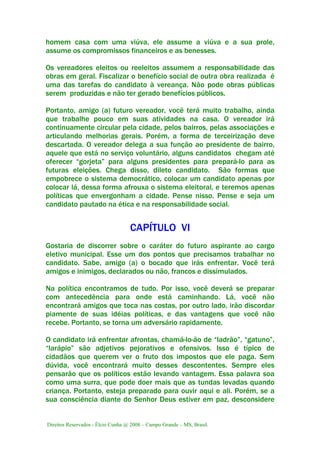 Direitos Reservados - Élcio Cunha @ 2008 – Campo Grande – MS, Brasil.
homem casa com uma viúva, ele assume a viúva e a sua prole,
assume os compromissos financeiros e as benesses.
Os vereadores eleitos ou reeleitos assumem a responsabilidade das
obras em geral. Fiscalizar o benefício social de outra obra realizada é
uma das tarefas do candidato à vereança. Não pode obras públicas
serem produzidas e não ter gerado benefícios públicos.
Portanto, amigo (a) futuro vereador, você terá muito trabalho, ainda
que trabalhe pouco em suas atividades na casa. O vereador irá
continuamente circular pela cidade, pelos bairros, pelas associações e
articulando melhorias gerais. Porém, a forma de terceirização deve
descartada. O vereador delega a sua função ao presidente de bairro,
aquele que está no serviço voluntário, alguns candidatos chegam até
oferecer “gorjeta” para alguns presidentes para prepará-lo para as
futuras eleições. Chega disso, dileto candidato. São formas que
empobrece o sistema democrático, colocar um candidato apenas por
colocar lá, dessa forma afrouxa o sistema eleitoral, e teremos apenas
políticas que envergonham a cidade. Pense nisso. Pense e seja um
candidato pautado na ética e na responsabilidade social.
CAPÍTULO VI
Gostaria de discorrer sobre o caráter do futuro aspirante ao cargo
eletivo municipal. Esse um dos pontos que precisamos trabalhar no
candidato. Sabe, amigo (a) o bocado que irás enfrentar. Você terá
amigos e inimigos, declarados ou não, francos e dissimulados.
Na política encontramos de tudo. Por isso, você deverá se preparar
com antecedência para onde está caminhando. Lá, você não
encontrará amigos que toca nas costas, por outro lado, irão discordar
piamente de suas idéias políticas, e das vantagens que você não
recebe. Portanto, se torna um adversário rapidamente.
O candidato irá enfrentar afrontas, chamá-lo-ão de “ladrão”, “gatuno”,
“larápio” são adjetivos pejorativos e ofensivos. Isso é típico de
cidadãos que querem ver o fruto dos impostos que ele paga. Sem
dúvida, você encontrará muito desses descontentes. Sempre eles
pensarão que os políticos estão levando vantagem. Essa palavra soa
como uma surra, que pode doer mais que as tundas levadas quando
criança. Portanto, esteja preparado para ouvir aqui e ali. Porém, se a
sua consciência diante do Senhor Deus estiver em paz, desconsidere
 