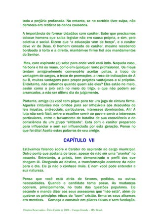 Direitos Reservados - Élcio Cunha @ 2008 – Campo Grande – MS, Brasil.
toda a perjúria profanada. No entanto, se no cartório tiver culpa, não
demores em retificar os danos causados.
A importância de formar cidadãos com caráter. Sabe que precisamos
colocar homens que saiba legislar não em causa própria, e sim, pelo
coletivo e social. Dizem que “a educação vem de berço”, e o caráter
deve vir de Deus. O homem coroado de caráter, mesmo recebendo
bordoada à torto e a direito, mantém-se firme fiel aos mandamentos
do Senhor.
Mas, caro aspirante (a) sabe para onde você está indo. Naquela casa,
há bons e há os maus, como em qualquer ramo profissional. Os maus
tentam amigavelmente convencê-lo aceitar peitas, a troco de
vantagem de cargos, a troco de promoções, a troco de indicações de A
ou B, muitas vantagens para propor projetos vantajosos a si próprios.
Entretanto, não sabemos quando quem são eles? Eles estão no meio,
assim como o joio está no meio do trigo, e que não podem ser
arrancados, a não ser último dia do julgamento.
Portanto, amigo (a) você tem pique para ter um jogo de cintura firme.
Aqueles cinturões nos lombos para ser inflexíveis aos descuidos de
leis injustas, anti-sociais, particulares, interesses dominantes. Ah! A
luta não será fácil, entre o escolher servir ao povo e servir a interesses
particulares, entre o travamento de batalha de sua consciência e da
consciência de um grupo “elitizado”. Está com o caráter preparado
para influenciar e sem ser influenciado por esta geração. Pense no
que foi dito! Aceite estas palavras de seu amigo.
CAPÍTULO VII
Estávamos falando sobre o Caráter do aspirante ao cargo municipal.
Outro ponto que gostaria de tecer, apesar de não ser uma “aranha” no
assunto. Entretanto, a práxis, tem demonstrado o perfil dos que
chegam lá. Chegando ao destino, a transformação acontece da noite
para o dia. Ele já não o conhece mais. E nem você pode entender a
sua natureza.
Pensa que você está atrás de favores, pedidos, ou outras
necessidades. Quando o candidato toma posse. As mudanças
ocorrem, principalmente, no trato das questões populares. Ele
esconde e manda dizer aos seus assessores que “não está”, além de
quebrar os princípios éticos do “bom” cristão, firma os seus alicerces
em mentiras. Começa a construir em pilares falsos e sem fundação.
 
