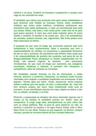 Direitos Reservados - Élcio Cunha @ 2008 – Campo Grande – MS, Brasil.
coletivo e ao povo. Tenderá ao fracasso o proponente a ocupar uma
vaga se vier revestido do vazio.
O candidato que coloca que pretende lutar pela classe trabalhadora à
qual pertence está fadado ao fracasso. Temos vistos candidatos
médicos que lutam pelos médicos, candidatos professores que
prometem lutar pelos professores, e cada um prometendo lutar pela
sua classe. Dileto, não iluda e não venda peixe, onde não há rio pelo
qual possa pescá-lo. É claro que você pode importar peixe de outra
cidade e vendê-lo. O sentido é: há coisas que não é da competência
do vereador, existem normas, leis, regimentos. Não tente passar uma
falsa esperança ao eleitor.
A proposta de que você irá brigar por aumentos salariais está sem
fundamento e sem conhecimento. Sabe o executivo que tem a
responsabilidade de verificar no orçamento a capacidade financeira
de dar ou não o aumento. Os vereadores não influem nisto, posto que
é de responsabilidade do prefeito dar aumento, sob pena da Lei de
Responsabilidade Fiscal ultrapassar os limites estabelecidos em lei.
Então, não adianta enganar os eleitores com promessas
mirabolantes, de que você irá brigar por aumentos nas categorias
municipais, estaduais e federais. O vereador não ultrapassa a
competência, além da restrição ao município.
Oh! Candidato acorda! Vivemos na Era da Informação, a mídia
informa, deforma e conforma. Entretanto, os eleitores estão ficando
vacinados com respeito a candidato imoderado nas promessas. O dito
popular: “Vender gata por lebre”. Então, prepare-se, tenha projetos
sábios e sóbrios que vão ajudar, de fato, a comunidade. Se você não
tem nenhum projeto, por favor, fique trabalhando onde você se
encontra. A sua contribuição começa em casa, depois no bairro, e por
fim, na cidade, no Estado, e no País.
Portanto, a preparação às eleições não deve anteceder apenas nos 4
meses ao da eleição. O candidato precisa ter “brilho” para tal
compostura. O cargo exige dele, principalmente no jeito como lida
com as coisas públicas. Não vá para lá, para ajeitar-se na vida, ou
amarrar o jumento na sombra e na água fresca. Então, mão à obra,
fique firme no seu ideal. Porque os que esperam no Senhor, sempre
alcança, quando se encontra dentro de Sua vontade Soberana.
 