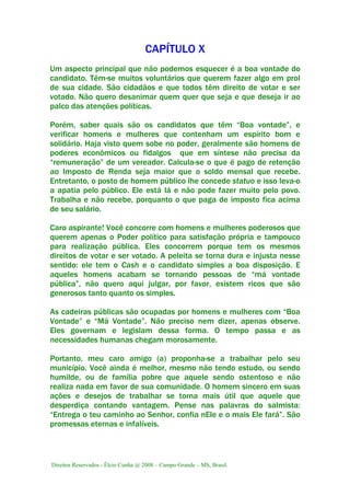 Direitos Reservados - Élcio Cunha @ 2008 – Campo Grande – MS, Brasil.
CAPÍTULO X
Um aspecto principal que não podemos esquecer é a boa vontade do
candidato. Têm-se muitos voluntários que querem fazer algo em prol
de sua cidade. São cidadãos e que todos têm direito de votar e ser
votado. Não quero desanimar quem quer que seja e que deseja ir ao
palco das atenções políticas.
Porém, saber quais são os candidatos que têm “Boa vontade”, e
verificar homens e mulheres que contenham um espírito bom e
solidário. Haja visto quem sobe no poder, geralmente são homens de
poderes econômicos ou fidalgos que em síntese não precisa da
“remuneração” de um vereador. Calcula-se o que é pago de retenção
ao Imposto de Renda seja maior que o soldo mensal que recebe.
Entretanto, o posto de homem público lhe concede statuo e isso leva-o
a apatia pelo público. Ele está lá e não pode fazer muito pelo povo.
Trabalha e não recebe, porquanto o que paga de imposto fica acima
de seu salário.
Caro aspirante! Você concorre com homens e mulheres poderosos que
querem apenas o Poder político para satisfação própria e tampouco
para realização pública. Eles concorrem porque tem os mesmos
direitos de votar e ser votado. A peleita se torna dura e injusta nesse
sentido: ele tem o Cash e o candidato simples a boa disposição. E
aqueles homens acabam se tornando pessoas de “má vontade
pública”, não quero aqui julgar, por favor, existem ricos que são
generosos tanto quanto os simples.
As cadeiras públicas são ocupadas por homens e mulheres com “Boa
Vontade” e “Má Vontade”. Não preciso nem dizer, apenas observe.
Eles governam e legislam dessa forma. O tempo passa e as
necessidades humanas chegam morosamente.
Portanto, meu caro amigo (a) proponha-se a trabalhar pelo seu
município. Você ainda é melhor, mesmo não tendo estudo, ou sendo
humilde, ou de família pobre que aquele sendo ostentoso e não
realiza nada em favor de sua comunidade. O homem sincero em suas
ações e desejos de trabalhar se torna mais útil que aquele que
desperdiça contando vantagem. Pense nas palavras do salmista:
“Entrega o teu caminho ao Senhor, confia nEle e o mais Ele fará”. São
promessas eternas e infalíveis.
 