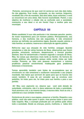 Direitos Reservados - Élcio Cunha @ 2008 – Campo Grande – MS, Brasil.
Portanto, convença-se de que você irá sentar-se num dos dois lados.
Ou dos gigantes, ficar mudo, comprado, ou dos nanicos, briguento,
revoltado até o fim do mandato. São dois lados, duas vertentes, e você
se encontrará em uma delas. Não haverá neutralidade. Porém, o seu
objetivo de melhorar a cidade não se confunde com a sociedade,
mantenha o seu ideal e vá em frente! Faça o melhor pelo seu
município.
CAPÍTULO XII
Dileto candidato! A sua vida particular é de interesse peculiar, porém,
de maior importância para um homem público. Principalmente, aos
homens, e das mulheres não são esquecidas. A vida emocional
precisa ser definida nos parâmetros legais. Quando casado valorize a
vida familiar, se solteiro, reserve-se a descrição de agente público.
Refiro-me aqui sua situação de vida familiar, conjugal. Quando
estudamos a vida de vários homens de Deus, observamos que foram
grandes, entretanto, vacilaram, despencaram, e tiveram grandes
deslizes. Davi foi denominado o homem segundo o coração de Deus.
Mas, fez coisas que aborreceu mais tarde ao Senhor. Os homens de
cargos públicos são espelhos porque estão sendo vistos por todo
mundo. Portanto, ao lidar com pessoas mantenham a máxima
prudência possível envolvimento inadequado gera problemas
dolorosos e irreversíveis.
Temos aprendido também com lições de ex-vereadores que se
envolveram na vida emocional e acabaram maculando o seu próprio
mandado. São lições que serviram de apoio para que os futuros não
caiam também. O caso de um vereador que se envolveu com
pedofilia, foi triste para ele, foi triste para sua família e para o seu
partido.
Ah! Meu caro aspirante (a), observe que você está dotado de
autoridade, entretanto, não é o dono soberano de toda a autoridade.
Você promove a lei, e ao mesmo tempo, é escravo dela. Você as cria, e
submete-se a sua vontade irrestrita.
Contente-se de amar a sua esposa, preservar a família. Respeite o seu
público, você não sabe quem é quem, mas precisa tratar o povo com
todo respeito. Mas, o exemplo praticado por um político pode afetar
toda a sociedade. Desde as crianças, jovens, mulheres, e todos têm
 