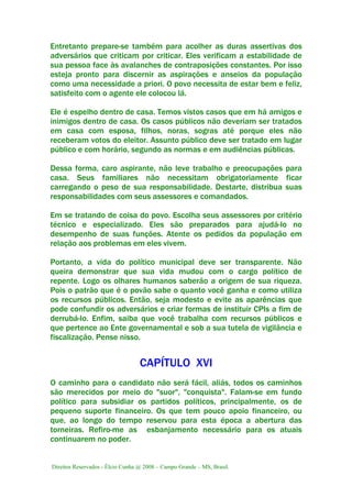 Direitos Reservados - Élcio Cunha @ 2008 – Campo Grande – MS, Brasil.
Entretanto prepare-se também para acolher as duras assertivas dos
adversários que criticam por criticar. Eles verificam a estabilidade de
sua pessoa face às avalanches de contraposições constantes. Por isso
esteja pronto para discernir as aspirações e anseios da população
como uma necessidade a priori. O povo necessita de estar bem e feliz,
satisfeito com o agente ele colocou lá.
Ele é espelho dentro de casa. Temos vistos casos que em há amigos e
inimigos dentro de casa. Os casos públicos não deveriam ser tratados
em casa com esposa, filhos, noras, sogras até porque eles não
receberam votos do eleitor. Assunto público deve ser tratado em lugar
público e com horário, segundo as normas e em audiências públicas.
Dessa forma, caro aspirante, não leve trabalho e preocupações para
casa. Seus familiares não necessitam obrigatoriamente ficar
carregando o peso de sua responsabilidade. Destarte, distribua suas
responsabilidades com seus assessores e comandados.
Em se tratando de coisa do povo. Escolha seus assessores por critério
técnico e especializado. Eles são preparados para ajudá-lo no
desempenho de suas funções. Atente os pedidos da população em
relação aos problemas em eles vivem.
Portanto, a vida do político municipal deve ser transparente. Não
queira demonstrar que sua vida mudou com o cargo político de
repente. Logo os olhares humanos saberão a origem de sua riqueza.
Pois o patrão que é o povão sabe o quanto você ganha e como utiliza
os recursos públicos. Então, seja modesto e evite as aparências que
pode confundir os adversários e criar formas de instituir CPIs a fim de
derrubá-lo. Enfim, saiba que você trabalha com recursos públicos e
que pertence ao Ente governamental e sob a sua tutela de vigilância e
fiscalização. Pense nisso.
CAPÍTULO XVI
O caminho para o candidato não será fácil, aliás, todos os caminhos
são merecidos por meio do "suor", "conquista". Falam-se em fundo
político para subsidiar os partidos políticos, principalmente, os de
pequeno suporte financeiro. Os que tem pouco apoio financeiro, ou
que, ao longo do tempo reservou para esta época a abertura das
torneiras. Refiro-me as esbanjamento necessário para os atuais
continuarem no poder.
 