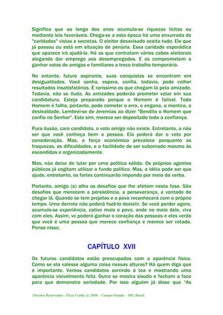 Direitos Reservados - Élcio Cunha @ 2008 – Campo Grande – MS, Brasil.
Significa que ao longo dos anos acumula-se riquezas lícitas ou
mediante leis favoráveis. Chega-se a esta época há uma enxurrada de
"caridades" vistas e secretas. O eleitor desavisado aceita tudo. Ele que
já passou ou está em situação de penúria. Essa caridade esporádica
que aparece irá ajudá-lo. Há os que contratam vários cabos eleitorais
alegando dar emprego aos desempregados. E os comprometem a
ganhar votos de amigos e familiares a troco trabalho temporário.
No entanto, futuro aspirante, suas conquistas se encontram em
desigualdades. Você sonha, espera, confia, todavia, pode colher
resultados insatisfatórios. É raríssimo os que chegam lá pela amizade.
Todavia, não se iluda. As amizades poderão prometer votar em sua
candidatura. Esteja preparado porque o Homem é falível. Todo
Homem é falho, portanto, pode cometer o erro, o engano, a mentira, a
deslealdade. Lembrei-se de Jeremias ao dizer "Bendito o Homem que
confia no Senhor". Este sim, merece ser depositado toda a confiança.
Pura ilusão, caro candidato, o voto amigo não existe. Entretanto, a não
ser que você conheça bem a pessoa. Ela poderá dar o voto por
consideração. Mas, a força econômica prevalece porquanto as
fraquezas, as dificuldades, e a facilidade de ser subornado mesmo às
escondidas e organizadamente.
Mas, não deixe de lutar por uma política sólida. Os próprios agentes
públicos já cogitam utilizar o fundo político. Mas, a idéia pode ser que
ajude, entretanto, os fortes continuarão impondo por meio da verba.
Portanto, amigo (a) olha os desafios que lhe afetam nesta fase. São
desafios que merecem a persistência, a perseverança, e vontade de
chegar lá. Quando se tem projetos e o povo reconhecerá com o próprio
tempo. Uma derrota não poderá fazê-lo desistir. Se você perder agora,
acumule-se experiência, cative mais o povo, ande no meio dele, viva
com eles. Assim, vc poderá ganhar o coração das pessoas e eles verão
que você é uma pessoa que merece confiança e merece ser votado.
Pense nisso.
CAPÍTULO XVII
Os futuros candidatos estão preocupados com a aparência física.
Como se ela valesse alguma coisa nessas alturas? Há quem diga que
é importante. Vemos candidatos sorrindo à toa e mostrando uma
aparência visivelmente feliz. Outro se mostra sisudo e fecham a face
para que demonstre seriedade. Por isso alguém já disse que “As
 
