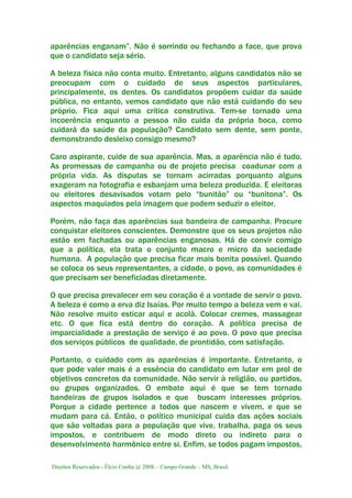 Direitos Reservados - Élcio Cunha @ 2008 – Campo Grande – MS, Brasil.
aparências enganam”. Não é sorrindo ou fechando a face, que prova
que o candidato seja sério.
A beleza física não conta muito. Entretanto, alguns candidatos não se
preocupam com o cuidado de seus aspectos particulares,
principalmente, os dentes. Os candidatos propõem cuidar da saúde
pública, no entanto, vemos candidato que não está cuidando do seu
próprio. Fica aqui uma crítica construtiva. Tem-se tornado uma
incoerência enquanto a pessoa não cuida da própria boca, como
cuidará da saúde da população? Candidato sem dente, sem ponte,
demonstrando desleixo consigo mesmo?
Caro aspirante, cuide de sua aparência. Mas, a aparência não é tudo.
As promessas de campanha ou de projeto precisa coadunar com a
própria vida. As disputas se tornam acirradas porquanto alguns
exageram na fotografia e esbanjam uma beleza produzida. E eleitoras
ou eleitores desavisados votam pelo “bunitão” ou “bunitona”. Os
aspectos maquiados pela imagem que podem seduzir o eleitor.
Porém, não faça das aparências sua bandeira de campanha. Procure
conquistar eleitores conscientes. Demonstre que os seus projetos não
estão em fachadas ou aparências enganosas. Há de convir comigo
que a política, ela trata o conjunto macro e micro da sociedade
humana. A população que precisa ficar mais bonita possível. Quando
se coloca os seus representantes, a cidade, o povo, as comunidades é
que precisam ser beneficiadas diretamente.
O que precisa prevalecer em seu coração é a vontade de servir o povo.
A beleza é como a erva diz Isaías. Por muito tempo a beleza vem e vai.
Não resolve muito esticar aqui e acolá. Colocar cremes, massagear
etc. O que fica está dentro do coração. A política precisa de
imparcialidade a prestação de serviço é ao povo. O povo que precisa
dos serviços públicos de qualidade, de prontidão, com satisfação.
Portanto, o cuidado com as aparências é importante. Entretanto, o
que pode valer mais é a essência do candidato em lutar em prol de
objetivos concretos da comunidade. Não servir à religião, ou partidos,
ou grupos organizados. O embate aqui é que se tem tornado
bandeiras de grupos isolados e que buscam interesses próprios.
Porque a cidade pertence a todos que nascem e vivem, e que se
mudam para cá. Então, o político municipal cuida das ações sociais
que são voltadas para a população que vive, trabalha, paga os seus
impostos, e contribuem de modo direto ou indireto para o
desenvolvimento harmônico entre si. Enfim, se todos pagam impostos,
 