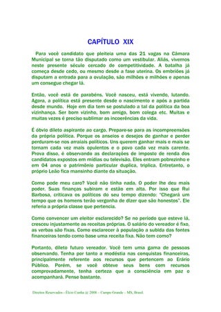 Direitos Reservados - Élcio Cunha @ 2008 – Campo Grande – MS, Brasil.
CAPÍTULO XIX
Para você candidato que pleiteia uma das 21 vagas na Câmara
Municipal se torna tão disputado como um vestibular. Aliás, vivemos
neste presente século cercado de competitividade. A batalha já
começa desde cedo, ou mesmo desde a fase uterina. Os embriões já
disputam a entrada para a ovulação, são milhões e milhões e apenas
um consegue chegar lá.
Então, você está de parabéns. Você nasceu, está vivendo, lutando.
Agora, a política está presente desde o nascimento e após a partida
desde mundo. Hoje em dia tem se postulado a tal da política da boa
vizinhança. Ser bom vizinho, bom amigo, bom colega etc. Muitas e
muitas vezes é preciso sublimar as incoerências da vida.
É óbvio dileto aspirante ao cargo. Prepare-se para as incompreensões
da própria política. Porque os anseios e desejos de ganhar e perder
perduram-se nos arraiais políticos. Uns querem ganhar mais e mais se
tornam cada vez mais opulentos e o povo cada vez mais carente.
Prova disso, é observando as declarações de imposto de renda dos
candidatos expostos em mídias ou televisão. Eles entram pobrezinho e
em 04 anos o patrimônio particular duplica, triplica. Entretanto, o
próprio Leão fica mansinho diante da situação.
Como pode meu caro? Você não tinha nada. O poder lhe deu mais
poder. Suas finanças subiram e estão em alta. Por isso que Rui
Barbosa, criticava os políticos do seu tempo dizendo: “Chegará um
tempo que os homens terão vergonha de dizer que são honestos”. Ele
referia a própria classe que pertencia.
Como convencer um eleitor esclarecido? Se no período que esteve lá,
cresceu injustamente as receitas próprias. O salário do vereador é fixo,
as verbas são fixas. Como esclarecer à população a subida das fontes
financeiras tendo como base uma receita fixa. Não tem como?
Portanto, dileto futuro vereador. Você tem uma gama de pessoas
observando. Tenha por tanto a modéstia nas conquistas financeiras,
principalmente referente aos recursos que pertencem ao Erário
Público. Porém, se você obteve seus bens com recursos
comprovadamente, tenha certeza que a consciência em paz o
acompanhará. Pense bastante.
 
