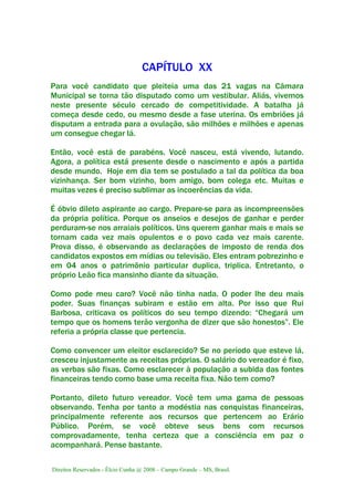 Direitos Reservados - Élcio Cunha @ 2008 – Campo Grande – MS, Brasil.
CAPÍTULO XX
Para você candidato que pleiteia uma das 21 vagas na Câmara
Municipal se torna tão disputado como um vestibular. Aliás, vivemos
neste presente século cercado de competitividade. A batalha já
começa desde cedo, ou mesmo desde a fase uterina. Os embriões já
disputam a entrada para a ovulação, são milhões e milhões e apenas
um consegue chegar lá.
Então, você está de parabéns. Você nasceu, está vivendo, lutando.
Agora, a política está presente desde o nascimento e após a partida
desde mundo. Hoje em dia tem se postulado a tal da política da boa
vizinhança. Ser bom vizinho, bom amigo, bom colega etc. Muitas e
muitas vezes é preciso sublimar as incoerências da vida.
É óbvio dileto aspirante ao cargo. Prepare-se para as incompreensões
da própria política. Porque os anseios e desejos de ganhar e perder
perduram-se nos arraiais políticos. Uns querem ganhar mais e mais se
tornam cada vez mais opulentos e o povo cada vez mais carente.
Prova disso, é observando as declarações de imposto de renda dos
candidatos expostos em mídias ou televisão. Eles entram pobrezinho e
em 04 anos o patrimônio particular duplica, triplica. Entretanto, o
próprio Leão fica mansinho diante da situação.
Como pode meu caro? Você não tinha nada. O poder lhe deu mais
poder. Suas finanças subiram e estão em alta. Por isso que Rui
Barbosa, criticava os políticos do seu tempo dizendo: “Chegará um
tempo que os homens terão vergonha de dizer que são honestos”. Ele
referia a própria classe que pertencia.
Como convencer um eleitor esclarecido? Se no período que esteve lá,
cresceu injustamente as receitas próprias. O salário do vereador é fixo,
as verbas são fixas. Como esclarecer à população a subida das fontes
financeiras tendo como base uma receita fixa. Não tem como?
Portanto, dileto futuro vereador. Você tem uma gama de pessoas
observando. Tenha por tanto a modéstia nas conquistas financeiras,
principalmente referente aos recursos que pertencem ao Erário
Público. Porém, se você obteve seus bens com recursos
comprovadamente, tenha certeza que a consciência em paz o
acompanhará. Pense bastante.
 