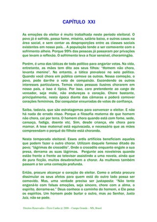 Direitos Reservados - Élcio Cunha @ 2008 – Campo Grande – MS, Brasil.
CAPÍTULO XXI
As emoções do eleitor é muito trabalhada neste período eleitoral. O
povo já é sofrido, passa fome, miséria, salário baixo, e outros casos na
área social, e sem contar as desproporções entre as classes sociais
existentes em nosso país. . A população tende a ser comovente com o
sofrimento alheio. Porque 99% das pessoas já passaram por privações
que levam a reflexão. O sofrimento leva a ficar sensível, choramingão.
Porém, é uma das táticas de todo político para angariar votos. Na vida,
entretanto, as mães tem dito aos seus filhos: “Homem não chora,
levanta menino”. No entanto, a tática prevalece no seio político.
Quando você chora em público comove os outros. Nessa comoção, o
povo, pode dar-lhe o voto de compaixão. Escondendo os outros
interesses particulares. Temos vistos pessoas ilustres chorarem em
nosso país, e isso é típico. Por isso, caro pretendente ao cargo de
vereador, seja mole, não endureças o coração. Chore bastante,
principalmente, nesta época diante das câmaras e poderá comover
corações femininos. Daí conquistar enxurradas de votos de confiança.
Saiba, todavia, que são estratagemas para convencer o eleitor. E não
há nada de errado nisso. Porque a filosofia materna de que homem
não chora, cai por terra. O homem chora quando está com fome, sede,
cansaço, fadiga, doente etc. Sim, desde criança, ele chora para
mamar. A tese maternal está equivocada, e necessário que as mães
compreendam o porquê do filhote está chorando.
Nesta temporada eleitoral. Esses ardis artifícios beneficiam aqueles
que podem fazer o outro chorar. Utilizam daquele famoso ditado do
povo; “lágrimas de crocodilo”. Onde o crocodilo enquanto engole a sua
presa, derrama as suas lágrimas. Pergunte aos noveleiros quando
estão frente a frente ao televisor assistindo a uma novela, ainda que
de pura ficção, muitos desabrocham a chorar. As mulheres também
passam a ter uma comoção profunda.
Então, procure alcançar o coração do eleitor. Como o artista procura
dissimular os seus afetos para quem está do outro lado possa ser
comovido. Mas, uma verdade precisa ser justaposta: “Não tente
enganá-lo com falsas emoções, seja sincero, chore com a alma, o
espírito, derrame-se.” Deus conhece o caminho do homem, e Ele pesa
os espíritos. Um homem pode burlar o outro, mas ao Senhor, Justo
Juiz, não se pode.
 