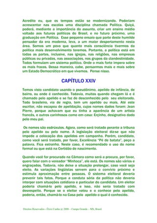 Direitos Reservados - Élcio Cunha @ 2008 – Campo Grande – MS, Brasil.
Acredito eu, que os tempos estão se modernizando. Poderiam
acrescentar nas escolas uma disciplina chamada Política. Quiçá,
poderá, mediante a importância do assunto, criar um ensino médio
voltado aos futuros políticos do Brasil, e no futuro próximo, uma
graduação em Política. Esse pequeno ensaio que parte deste humilde
pensador da era moderna, leva, a um maior despertamento nesta
área. Somos um povo que quanto mais consciência tivermos da
política mais desenvolvimento teremos. Portanto, a política está em
todas as partes, inclusive, nas igrejas, nas religiões, nas empresas
públicas ou privadas, nas associações, nos grupos da clandestinidade.
Todos formulam um sistema político. Onde o mais forte impera sobre
os mais fracos. Dessa maneira, cabe, pensarmos mais e mais sobre
um Estado Democrático em que vivemos. Pense nisso.
CAPÍTULO XXIV
Temos visto candidato usando o pseudônimo, apelido de infância, de
bairro, ou onde é conhecido. Todavia, muitos quando chegam lá e é
chamado pelo apelido e se faz de desconhecido pelo seu eleitorado.
Todo brasileiro, via de regra, tem um apelido ou mais. Até este
escritor, não escapou de apelidação, cujos nomes dados foram: Jean
Pierre, porque achavam que eu tinha a aparência de um artista
francês, e outros carinhosos como em casa: Erçinho, designativo dado
pelo meu pai.
Os nomes são esdrúxulos. Agora, como será tratado perante a tribuna
pelo apelido ou pelo nome. A legislação eleitoral diz-se que não
impede a colocação dos apelidos em campanha. Porém, candidato,
como você será tratado, por favor, Excelência “Pé de batata”, peço a
palavra. Fica estranho. Neste caso, é recomendado o uso do nome
formal ou que está na Certidão de nascimento.
Quando você for procurado na Câmara como será a procura, por favor,
quero falar com o vereador “Minhoca”, ele está. Os nomes são vários e
engraçados. Todavia, não deixe a situação prolongar, caso você seja
eleito. As variações lingüistas servem para o convívio próximo e
estimula aproximação entre pessoas. O sistema eleitoral deveria
prevenir tais fatos. Porque a conduta séria da política não deveria
interpor com situações cotidiana e particular do candidato. Um eleitor
poderia chamá-lo pelo apelido, e isso, não seria tratado com
desrespeito. Porque se o eleitor votou e o conhece pelo apelido,
poderia, então, chamá-lo na Casa pelo apelido o qual é conhecido.
 